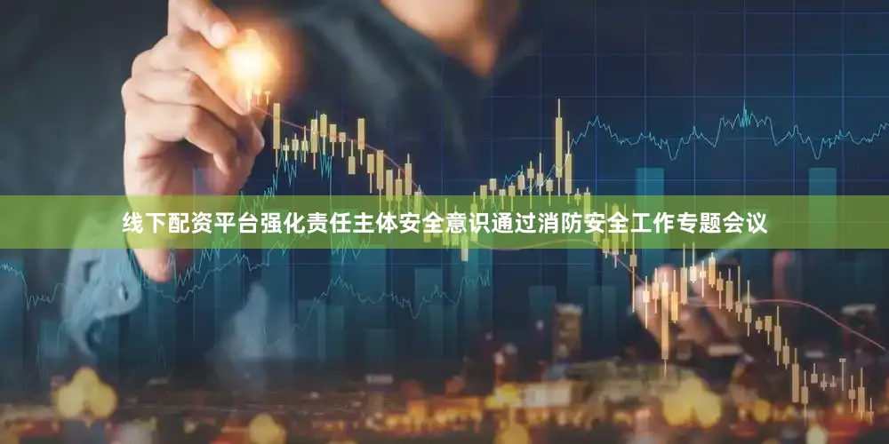 线下配资平台强化责任主体安全意识通过消防安全工作专题会议