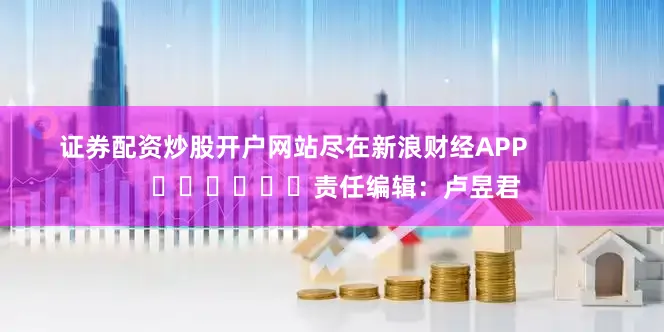 证券配资炒股开户网站尽在新浪财经APP            						责任编辑：卢昱君