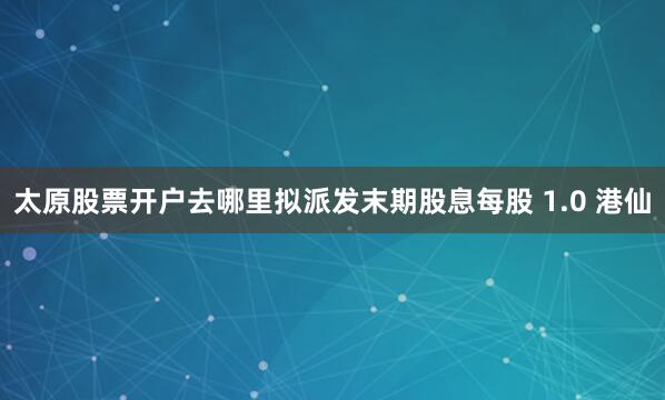 太原股票开户去哪里拟派发末期股息每股 1.0 港仙