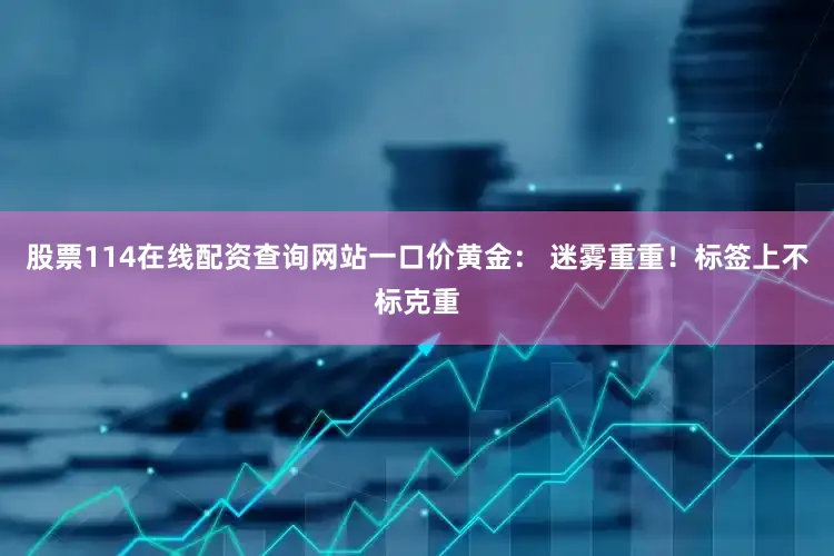 股票114在线配资查询网站一口价黄金： 迷雾重重！标签上不标克重