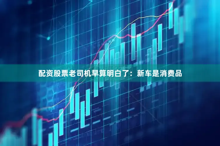 配资股票老司机早算明白了：新车是消费品