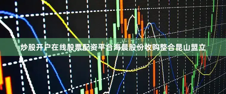 炒股开户在线股票配资平台海晨股份收购整合昆山盟立