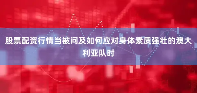 股票配资行情当被问及如何应对身体素质强壮的澳大利亚队时